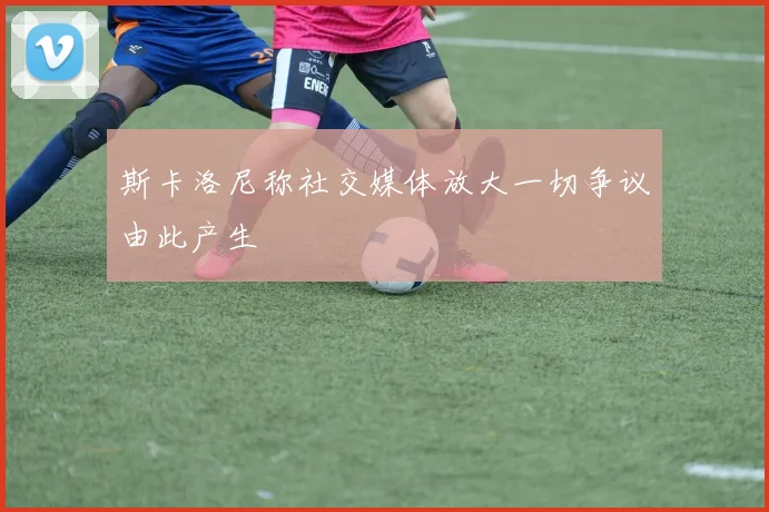 斯卡洛尼称社交媒体放大一切争议由此产生