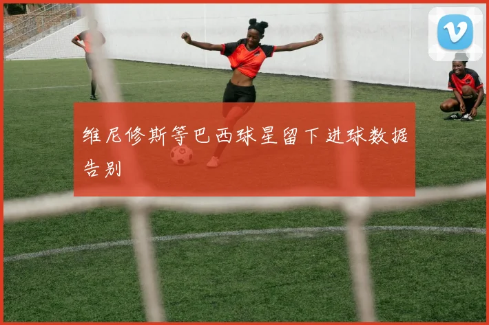 维尼修斯等巴西球星留下进球数据告别