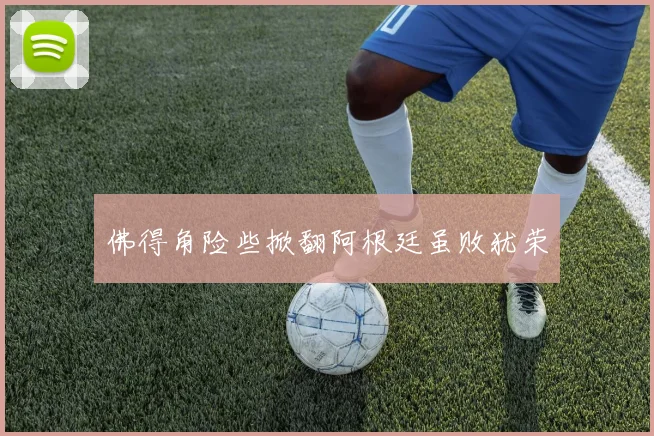 佛得角险些掀翻阿根廷虽败犹荣