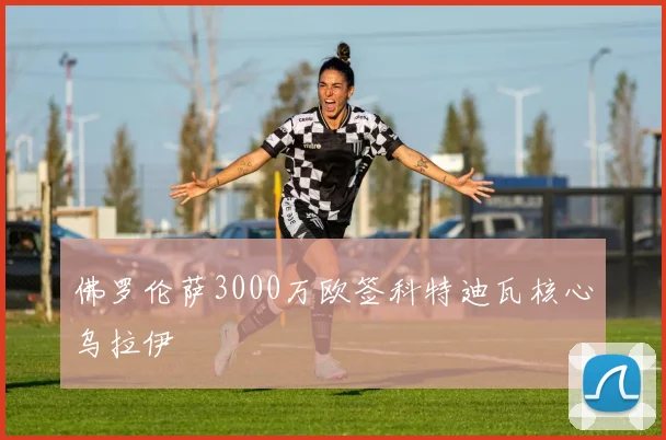 佛罗伦萨3000万欧签科特迪瓦核心乌拉伊